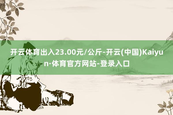 开云体育出入23.00元/公斤-开云(中国)Kaiyun·体育官方网站-登录入口