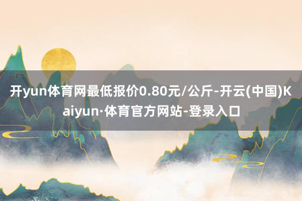 开yun体育网最低报价0.80元/公斤-开云(中国)Kaiyun·体育官方网站-登录入口
