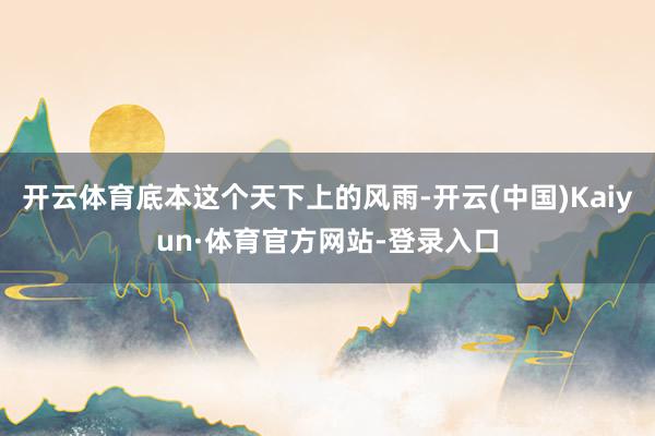 开云体育底本这个天下上的风雨-开云(中国)Kaiyun·体育官方网站-登录入口