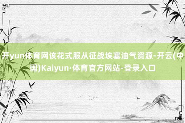 开yun体育网该花式服从征战埃塞油气资源-开云(中国)Kaiyun·体育官方网站-登录入口