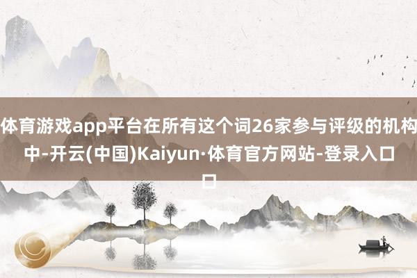 体育游戏app平台在所有这个词26家参与评级的机构中-开云(中国)Kaiyun·体育官方网站-登录入口