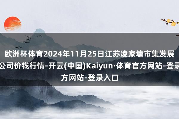 欧洲杯体育2024年11月25日江苏凌家塘市集发展有限公司价钱行情-开云(中国)Kaiyun·体育官方网站-登录入口