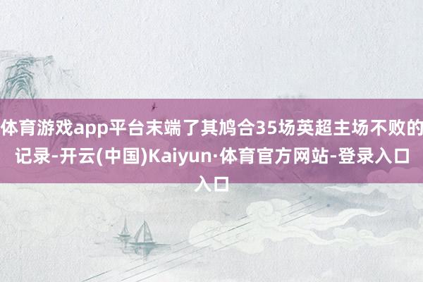 体育游戏app平台末端了其鸠合35场英超主场不败的记录-开云(中国)Kaiyun·体育官方网站-登录入口