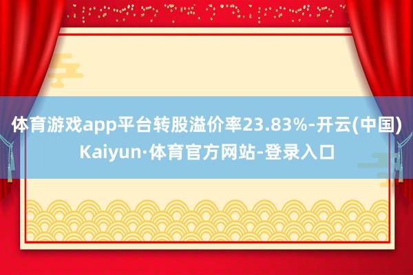 体育游戏app平台转股溢价率23.83%-开云(中国)Kaiyun·体育官方网站-登录入口