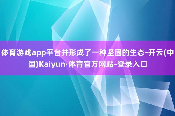 体育游戏app平台并形成了一种坚固的生态-开云(中国)Kaiyun·体育官方网站-登录入口