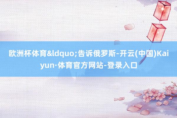 欧洲杯体育&ldquo;告诉俄罗斯-开云(中国)Kaiyun·体育官方网站-登录入口