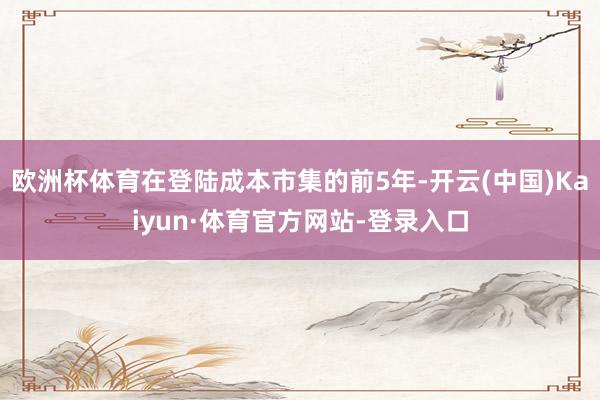 欧洲杯体育在登陆成本市集的前5年-开云(中国)Kaiyun·体育官方网站-登录入口