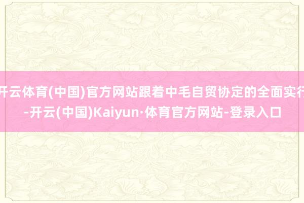 开云体育(中国)官方网站跟着中毛自贸协定的全面实行-开云(中国)Kaiyun·体育官方网站-登录入口
