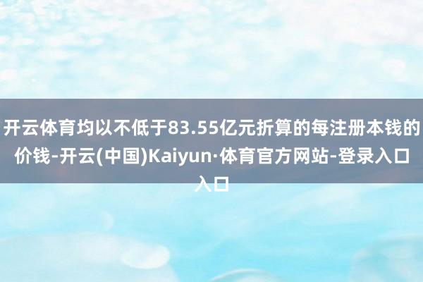开云体育均以不低于83.55亿元折算的每注册本钱的价钱-开云(中国)Kaiyun·体育官方网站-登录入口