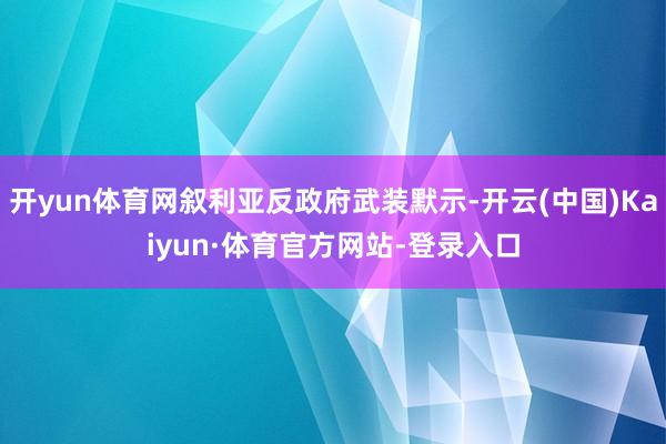 开yun体育网叙利亚反政府武装默示-开云(中国)Kaiyun·体育官方网站-登录入口