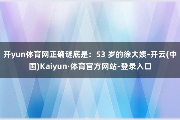 开yun体育网正确谜底是：53 岁的徐大姨-开云(中国)Kaiyun·体育官方网站-登录入口