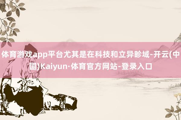 体育游戏app平台尤其是在科技和立异畛域-开云(中国)Kaiyun·体育官方网站-登录入口