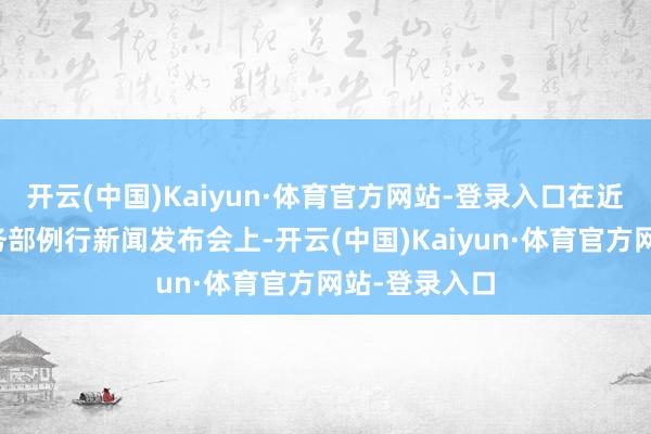 开云(中国)Kaiyun·体育官方网站-登录入口在近日举行的商务部例行新闻发布会上-开云(中国)Kaiyun·体育官方网站-登录入口