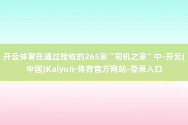 开云体育在通过验收的265家“司机之家”中-开云(中国)Kaiyun·体育官方网站-登录入口