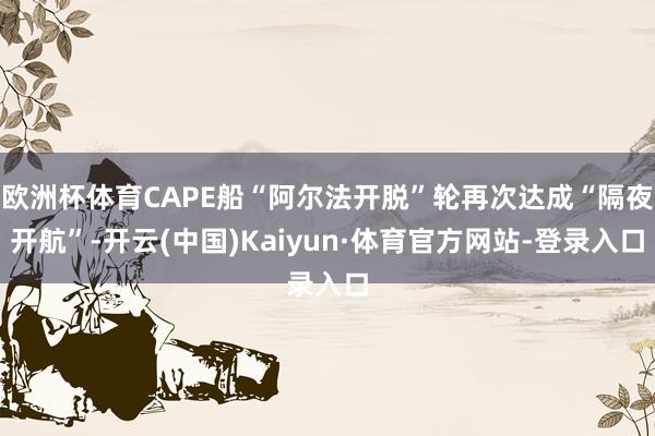 欧洲杯体育CAPE船“阿尔法开脱”轮再次达成“隔夜开航”-开云(中国)Kaiyun·体育官方网站-登录入口