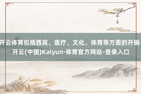 开云体育包括西宾、医疗、文化、体育等方面的开销-开云(中国)Kaiyun·体育官方网站-登录入口
