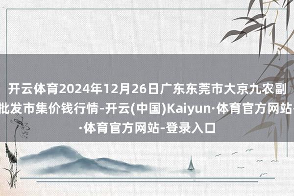 开云体育2024年12月26日广东东莞市大京九农副家具中心批发市集价钱行情-开云(中国)Kaiyun·体育官方网站-登录入口