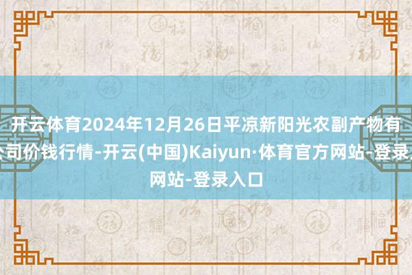 开云体育2024年12月26日平凉新阳光农副产物有限公司价钱行情-开云(中国)Kaiyun·体育官方网站-登录入口
