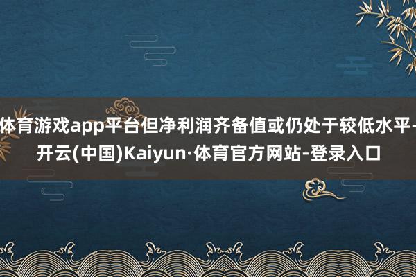 体育游戏app平台但净利润齐备值或仍处于较低水平-开云(中国)Kaiyun·体育官方网站-登录入口