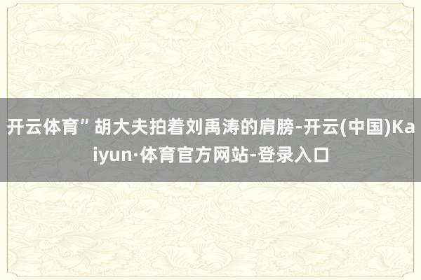 开云体育”胡大夫拍着刘禹涛的肩膀-开云(中国)Kaiyun·体育官方网站-登录入口
