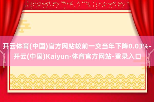 开云体育(中国)官方网站较前一交当年下降0.03%-开云(中国)Kaiyun·体育官方网站-登录入口