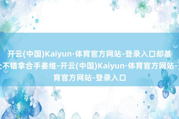 开云(中国)Kaiyun·体育官方网站-登录入口却基本上处处不错拿合手姜维-开云(中国)Kaiyun·体育官方网站-登录入口