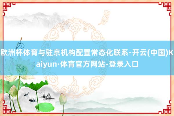 欧洲杯体育与驻京机构配置常态化联系-开云(中国)Kaiyun·体育官方网站-登录入口