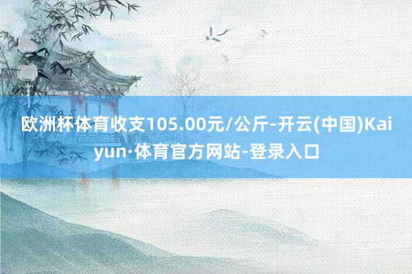 欧洲杯体育收支105.00元/公斤-开云(中国)Kaiyun·体育官方网站-登录入口