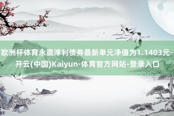 欧洲杯体育永赢淳利债券最新单元净值为1.1403元-开云(中国)Kaiyun·体育官方网站-登录入口