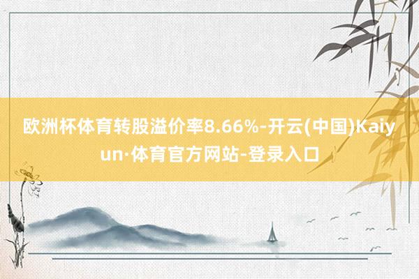 欧洲杯体育转股溢价率8.66%-开云(中国)Kaiyun·体育官方网站-登录入口