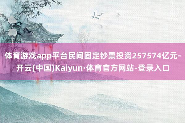体育游戏app平台民间固定钞票投资257574亿元-开云(中国)Kaiyun·体育官方网站-登录入口