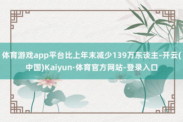 体育游戏app平台比上年末减少139万东谈主-开云(中国)Kaiyun·体育官方网站-登录入口