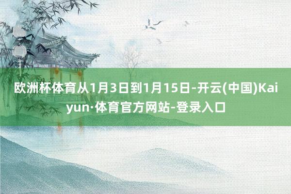 欧洲杯体育从1月3日到1月15日-开云(中国)Kaiyun·体育官方网站-登录入口