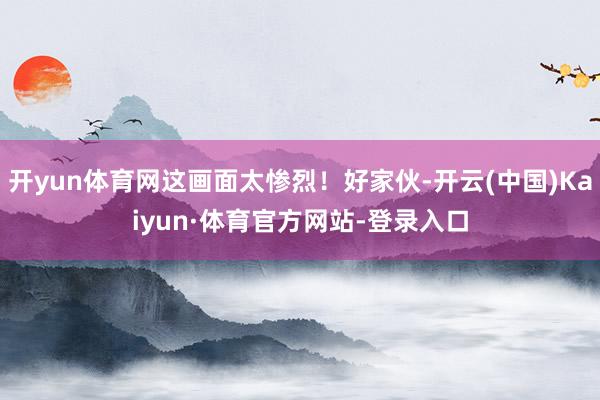 开yun体育网这画面太惨烈!好家伙-开云(中国)Kaiyun·体育官方网站-登录入口