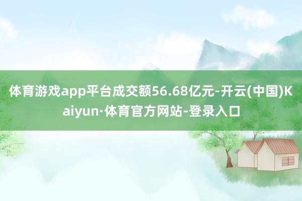 体育游戏app平台成交额56.68亿元-开云(中国)Kaiyun·体育官方网站-登录入口
