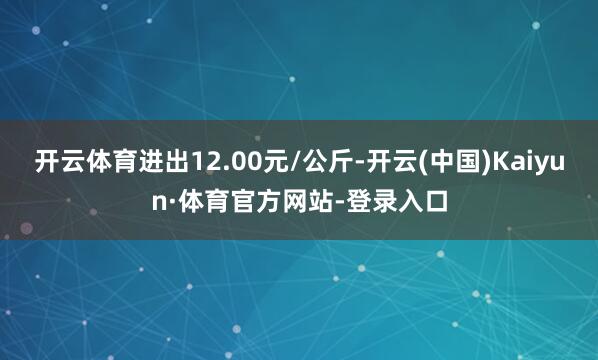 开云体育进出12.00元/公斤-开云(中国)Kaiyun·体育官方网站-登录入口