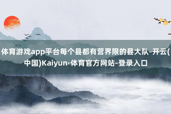 体育游戏app平台每个县都有营界限的县大队-开云(中国)Kaiyun·体育官方网站-登录入口