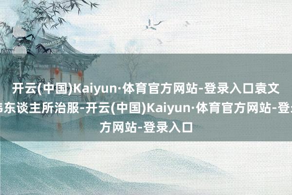 开云(中国)Kaiyun·体育官方网站-登录入口袁文才为伟东谈主所治服-开云(中国)Kaiyun·体育官方网站-登录入口