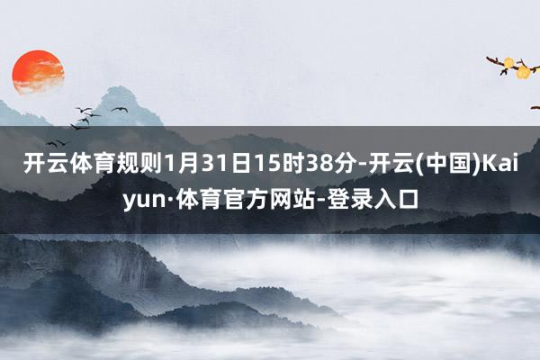 开云体育规则1月31日15时38分-开云(中国)Kaiyun·体育官方网站-登录入口