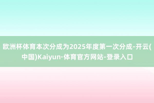 欧洲杯体育本次分成为2025年度第一次分成-开云(中国)Kaiyun·体育官方网站-登录入口