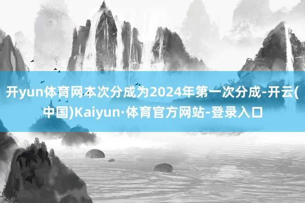 开yun体育网本次分成为2024年第一次分成-开云(中国)Kaiyun·体育官方网站-登录入口