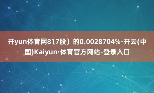 开yun体育网817股)的0.0028704%-开云(中国)Kaiyun·体育官方网站-登录入口