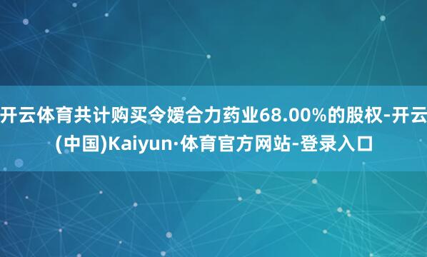 开云体育共计购买令嫒合力药业68.00%的股权-开云(中国)Kaiyun·体育官方网站-登录入口