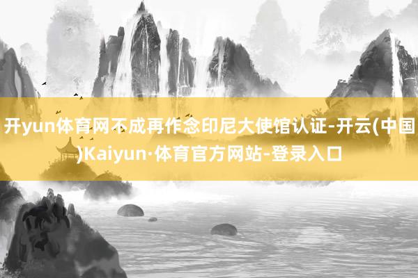 开yun体育网不成再作念印尼大使馆认证-开云(中国)Kaiyun·体育官方网站-登录入口