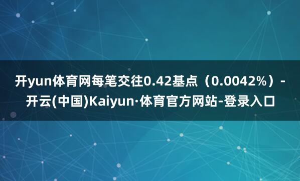 开yun体育网每笔交往0.42基点(0.0042%)-开云(中国)Kaiyun·体育官方网站-登录入口