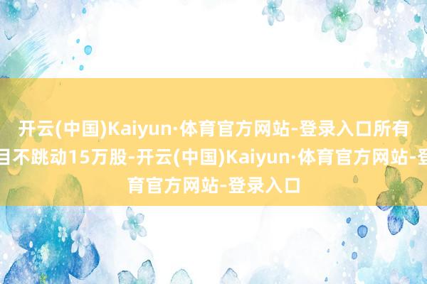开云(中国)Kaiyun·体育官方网站-登录入口所有减捏数目不跳动15万股-开云(中国)Kaiyun·体育官方网站-登录入口