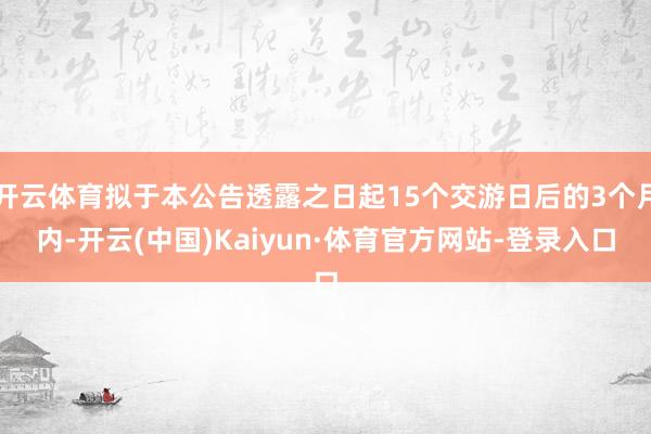 开云体育拟于本公告透露之日起15个交游日后的3个月内-开云(中国)Kaiyun·体育官方网站-登录入口