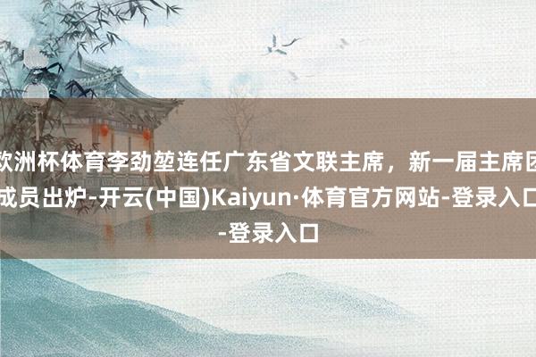欧洲杯体育李劲堃连任广东省文联主席，新一届主席团成员出炉-开云(中国)Kaiyun·体育官方网站-登录入口