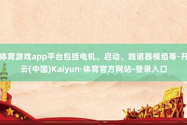 体育游戏app平台包括电机、启动、践诺器模组等-开云(中国)Kaiyun·体育官方网站-登录入口