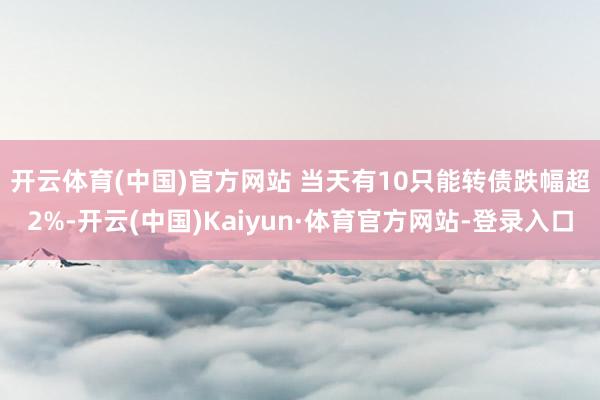 开云体育(中国)官方网站 　　当天有10只能转债跌幅超2%-开云(中国)Kaiyun·体育官方网站-登录入口